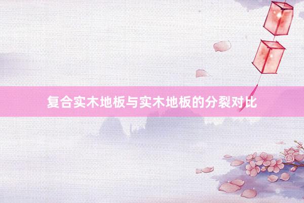 复合实木地板与实木地板的分裂对比